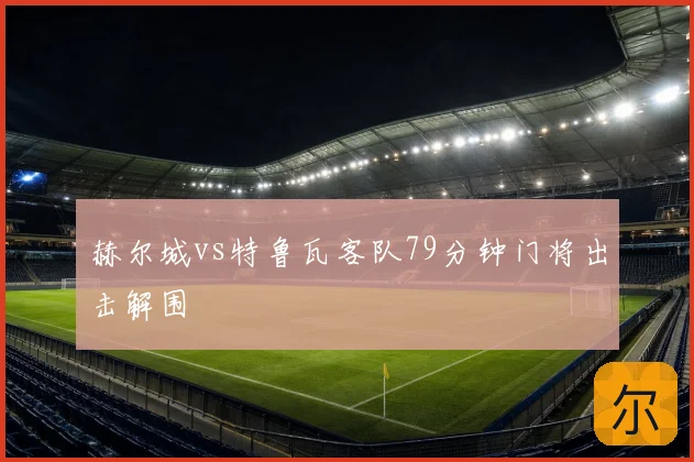 赫尔城vs特鲁瓦客队79分钟门将出击解围